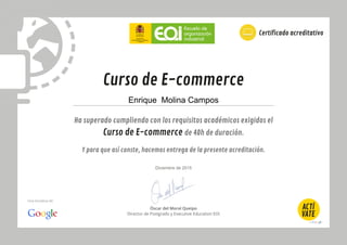 Óscar del Moral Queipo
Director de Postgrado y Executive Education EOI
Ha superado cumpliendo con los requisitos académicos exigidos el
Curso de E-commerce de 40h de duración.
Y para que así conste, hacemos entrega de la presente acreditación.
Curso de E-commerce
Certificado acreditativo
Una iniciativa de:
Enrique Molina Campos
Diciembre de 2015
 