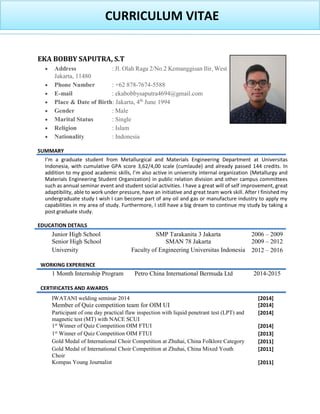 CURRICULUM VITAE
EKA BOBBY SAPUTRA, S.T
 Address : Jl. Olah Raga 2/No.2 Kemanggisan Ilir, West
Jakarta, 11480
 Phone Number : +62 878-7674-5588
 E-mail : ekabobbysaputra4694@gmail.com
 Place & Date of Birth: Jakarta, 4th
June 1994
 Gender : Male
 Marital Status : Single
 Religion : Islam
 Nationality : Indonesia
SUMMARY
I graduate student from Metallurgical and Materials Engineering Department at Universitas
Indonesia, with cumulative GPA score 3,62/4,00 scale (cumlaude) and already passed 144 credits. In
addition to my I (Metallurgy and
Materials Engineering Student Organization) in public relation division and other campus committees
such as annual seminar event and student social activities. I have a great will of self improvement, great
adaptibility, able to work under pressure, have an initiative and great team work skill. After I finished my
undergraduate study I wish I can become part of any oil and gas or manufacture industry to apply my
capabilities in my area of study. Furthermore, I still have a big dream to continue my study by taking a
post graduate study.
EDUCATION DETAILS
Junior High School SMP Tarakanita 3 Jakarta 2006 – 2009
Senior High School SMAN 78 Jakarta 2009 – 2012
University Faculty of Engineering Universitas Indonesia 2012 – 2016
WORKING EXPERIENCE
1 Month Internship Program Petro China International Bermuda Ltd 2014-2015
CERTIFICATES AND AWARDS
IWATANI welding seminar 2014 [2014]
Member of Quiz competition team for OIM UI [2014]
Participant of one day practical flaw inspection with liquid penetrant test (LPT) and
magnetic test (MT) with NACE SCUI
[2014]
1st
Winner of Quiz Competition OIM FTUI [2014]
1st
Winner of Quiz Competition OIM FTUI [2013]
Gold Medal of International Choir Competition at Zhuhai, China Folklore Category [2011]
Gold Medal of International Choir Competition at Zhuhai, China Mixed Youth
Choir
[2011]
Kompas Young Journalist [2011]
 