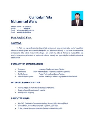 Curriculum Vita
Muhammad Waris
Address: Jaleeb – Al - Shoyoukh
Mobile: ......./..... 90004938
Email: rehmanwaris49@gmail.com
Email: numl01@yahoo.com
Post Applied For:,
OBJECTIVE:
To Work in a high professional and comfortable environment, while contributing the best of my abilities
towards the positive growth and successful development of a progressive company. To fully utilize my interpersonal
and academic skills, extend my current knowledge. I can perform my duties to the best of my capabilities and
enhance organization performance. A position will offer the diversity and opportunity for continued professional
advancement.
SUMMARY OF QUALIFICATIONS
• Graduation: University of the PunjabLahorePakistan.
• Intermediate Board of Intermediate& SecondaryEducationGujranwala.
• Civil Draftsman: PunjabTechnicalBoardLahorePakistan.
• SpecialEnglishDiploma: NationalUniversity of ModernLanguagesIslamabadPakistan.
INTERESTS AND ACTIVITIES
• Readingalltypes of informationrelatedbooksandmaterial.
• Browsingthe webfor various study material.
• Readingbooksandpoetry.
COMPUTER SKILLS
• Auto CAD, CertificateinComputerApplications,MicrosoftOffice,MicrosoftExcel
• MicrosoftWord, MicrosoftPowerPoint,In pageUrdu, CorelDraw.
• E. Mail&Internet, HardwareInstallation,Partitionand Assemblingof PC.
 