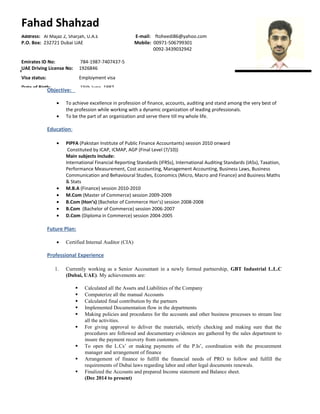 Objective:
• To achieve excellence in profession of finance, accounts, auditing and stand among the very best of
the profession while working with a dynamic organization of leading professionals.
• To be the part of an organization and serve there till my whole life.
Education:
• PIPFA (Pakistan Institute of Public Finance Accountants) session 2010 onward
Constituted by ICAP, ICMAP, AGP (Final Level (7/10))
Main subjects include:
International Financial Reporting Standards (IFRSs), International Auditing Standards (IASs), Taxation,
Performance Measurement, Cost accounting, Management Accounting, Business Laws, Business
Communication and Behavioural Studies, Economics (Micro, Macro and Finance) and Business Maths
& Stats
• M.B.A (Finance) session 2010-2010
• M.Com (Master of Commerce) session 2009-2009
• B.Com (Hon’s) (Bachelor of Commerce Hon’s) session 2008-2008
• B.Com (Bachelor of Commerce) session 2006-2007
• D.Com (Diploma in Commerce) session 2004-2005
Future Plan:
• Certified Internal Auditor (CIA)
Professional Experience
1. Currently working as a Senior Accountant in a newly formed partnership, GBT Industrial L.L.C
(Dubai, UAE). My achievements are:
 Calculated all the Assets and Liabilities of the Company
 Computerize all the manual Accounts
 Calculated final contribution by the partners
 Implemented Documentation flow in the departments
 Making policies and procedures for the accounts and other business processes to stream line
all the activities.
 For giving approval to deliver the materials, strictly checking and making sure that the
procedures are followed and documentary evidences are gathered by the sales department to
insure the payment recovery from customers.
 To open the L.Cs’ or making payments of the P.Is’, coordination with the procurement
manager and arrangement of finance
 Arrangement of finance to fulfill the financial needs of PRO to follow and fulfill the
requirements of Dubai laws regarding labor and other legal documents renewals.
 Finalized the Accounts and prepared Income statement and Balance sheet.
(Dec 2014 to present)
Address: Al Majaz 2, Sharjah, U.A.E E-mail: ftoheedi86@yahoo.com
P.O. Box: 232721 Dubai UAE Mobile: 00971-506799301
0092-3439032942
Emirates ID No: 784-1987-7407437-5
UAE Driving License No: 1926846
Visa status: Employment visa
Date of Birth: 15th June, 1987
Fahad Shahzad
 
