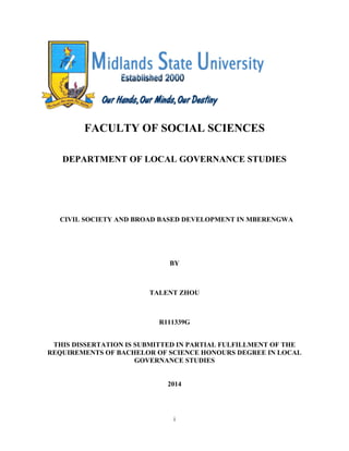 i
FACULTY OF SOCIAL SCIENCES
DEPARTMENT OF LOCAL GOVERNANCE STUDIES
CIVIL SOCIETY AND BROAD BASED DEVELOPMENT IN MBERENGWA
BY
TALENT ZHOU
R111339G
THIS DISSERTATION IS SUBMITTED IN PARTIAL FULFILLMENT OF THE
REQUIREMENTS OF BACHELOR OF SCIENCE HONOURS DEGREE IN LOCAL
GOVERNANCE STUDIES
2014
 