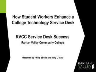 How Student Workers Enhance a
College Technology Service Desk
RVCC Service Desk Success
Raritan Valley Community College
Presented by Philip Strollo and Mary O’Mara
 
