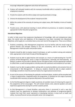 encourage independent judgement and critical self-awareness.
4. Produce self motivated students with the necessary transferable skills to succeed in a wide range of
employment situations.
5. Provide the students with the skills to adapt and respond positively to change.
6. Enhance the development of the students' interpersonal skills
7. Within the context of the necessity of covering core subject areas, offer flexibility in terms of module
choice.
8. Provide access, with advanced standing in clearly defined circumstances, to students completing
appropriate Further Education programmes.
Educational Objectives
In order to help ensure that progressive development of knowledge, skills and competencies takes
place, the overall aims and objectives of the programme have been translated into Educational
Objectives, which apply on a cumulative basis across each level of the programme. These are as follows
1. Students completing a Risk Management programme must be familiar with the broad range of
general theories and concepts relating to risk and uncertainty, and to the practice of Risk
Management in both the public and private sectors.
2. Students should be able to employ research techniques, as well as problem-solving and analytical
skills, appropriate to their level of study of Risk Management.
3. Students must be able to apply theories and concepts as a means of understanding the ‘real life’
practice of Risk Management, across a range of organisations, nationally and internationally. In
doing so, students must be able to identify sources and types of data, and the appropriate methods
to collect them, as well as being able to critically assess the usefulness and limitations of such data.
4. Students must be able to apply problem-solving skills to practical problems and scenarios that are
encountered in Risk Management. In doing so, students should be able to adapt academic
knowledge and skills to meet the practical needs of an organisational environment.
5. As part of the process of developing the aptitudes mentioned above, students will be provided with
a range of opportunities, integrated within the programme, to develop the full range of personal
transferable skills necessary to operate effectively in the world of work.
6. As the Risk Management degree is highly vocational, all available means of enhancing this aspect of
the programme will be encouraged. This will include industry visits, external speakers and work
experience opportunities during the summer vacation period.
7. As Risk Management is a broad discipline, post-entry choice is structured in such a way that
students have the opportunity to develop combinations and pathways of programme-specific
modules that meet their career aspirations or developing interests in areas such as health and
safety, insurance/financial services and public sector risk management.
60
 