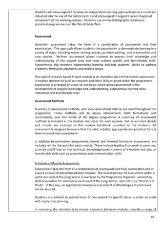 Students are encouraged to develop an independent learning approach and as a result are
inducted into the use of the Saltire Centre and encouraged to regard it as an integrated
component of the learning process. Students use on-line bibliographic databases,
statistical programmes and the World Wide Web.
Assessment
Generally, assessment takes the form of a combination of coursework and final
examination. This approach allows students the opportunity to demonstrate learning in a
variety of ways, including report writing, essays, problem solving, oral presentation and
case studies. Written coursework allows students to express their knowledge and
understanding of the subject area and show subject specific and transferable skills.
Assessments also promote independent learning and test students’ ability to address
problems, formulate arguments and analyse issues.
The Level 4 research based Project module is an important part of the overall assessment.
It enables students to build on research and other skills attained within the programme.
Supervision is arranged on a one-to-one basis, which allows assessment of the
development of subject knowledge and understanding, autonomous learning skills,
motivation and transferable skills.
Assessment Methods
A variety of assessment methods, with clear assessment criteria, are used throughout the
programme. These methods aim to assess achievement, both formatively and
summatively, over the whole of the degree programme. A summary of assessment
methods is included in the module descriptor for each module. Full assessment details
and criteria are included in the module handbook provided to the students. All
assessment is designed to ensure that it is valid, reliable, appropriate and practical. Care is
taken to avoid over-assessment.
In addition to summative assessments, formal and informal formative assessments are
included within the work for each module. These include feedback on work in seminars,
tutorials and IT labs on the technical, knowledge-based content of a module and also on
transferable skills such as presentation and communication skills.
Schedule of Module Assessments
Assessment takes the form of a combination of coursework and final examination and in
Level 4 a research based dissertation module. The overall pattern of assessment within a
particular level of the programme is overseen by the Programme Organiser, assisted by
staff responsible for students at each level of the programme, referred to as ‘Directors of
Study’. In this way, an appropriate balance in assessment methodologies at each level
can be assured.
Students are advised to submit items of coursework by specific dates in order to assist
with study time planning.
In summary, the intention is to ensure a balance between modules, provide a range of
62
 