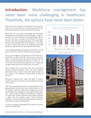 © 2015 Hallmark Healthcare Solutions – The Prescription For HealthyStaffing 2
Introduction: Workforce management has
never been more challenging in healthcare.
Thankfully, the options have never been better.
New pressures are shaking up the healthcare industry right in
front of us, and the shake-up is leaving many providers and
administrators feelingunsteady andunsure oftheir footing.
Obamacare: Up to 13 million more people will find health
coverage thanks to the federal and state exchanges.ii
In fact, the
number of uninsured Americans has dropped below 10% for
the first time ever, according to the Centers for Disease
Control.iii
That means the aging population of 75 million Baby
Boomers have unparalleled access to healthcare … just at the
moment in history when 55% of the Registered Nurse (RN)
workforce is age 50 and older, barreling towardretirement.
In fact, staffing shortages and hospital turnover (which is 27.4%
worse in 2015 than in 2011)iv
have been brutal on hospitals.
The costs are staggering. The average cost of turnover for a
bedside RN is as high as $57,300, v
but the costs can go even
higher: the American Nurses Association estimates that the
cost of recruiting and placing open positions is around 1.1 to
1.6 times the annual salary for a registered nurse.vi
Overall, the
average hospital loses up to $7.6M per year toturnover.vii
Other, invisible costs can also take a bite. The Journal of the
American Medical Association reports that each additional
patient per nurse (i.e., fewer nurses, more patients) leads to a
7% increase in the likelihood of death within 30 days of
admission.viii
Recruiting is equally fierce: nearly half (46%) of medical
residents have been contacted over one hundred times during
their training.ix
“With more people gaining access to medical benefits and an
aging population who will need more medical attention in the
coming years, healthcare organizations are gearing up now to
accommodate these populations and provide the best quality
care,” said Eric Gilpin, President of CareerBuilder Healthcare.
“In certain areas, however, demand for high quality candidates
is higher than the available supply, forcing healthcare
employers to rethink how they retain top employees along with
attracting new, highly qualified workers.”x
Yet even as hospitals acknowledge these problems, few take
steps to remediate them.
Figure 1. Turnover rates.
Healthcare Turnover Rates On The Rise
Source: NSI Nursing Solutions
20%
15%
10%
5%
0%
CY10 CY11 CY12 CY13 CY14
Hospital Turnover RN Turnover
 
