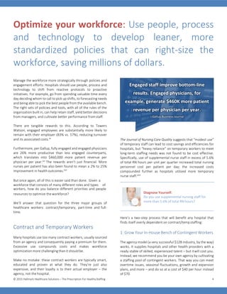© 2015 Hallmark Healthcare Solutions – The Prescription For HealthyStaffing 4
Optimize your workforce: Use people, process
and technology to develop leaner, more
standardized policies that can right-size the
workforce, saving millions of dollars.
Manage the workforce more strategically through policies and
engagement efforts: Hospitals should use people, process and
technology to shift from reactive protocols to proactive
initiatives. For example, go from spending valuable time every
day deciding whom to call to pick up shifts, to forecasting needs
and being able to pick the best people from the available bench.
The right sets of policies and tools, with all of the rules of the
organization built in, can help retain staff, yield better decisions
from managers, and cultivate better performance fromstaff.
There are tangible rewards to this. According to Towers
Watson, engaged employees are substantially more likely to
remain with their employer (83% vs. 57%), reducing turnover
and its associated costs.xv
Furthermore, per Gallup, fully engaged and engaged physicians
are 26% more productive than less engaged counterparts,
which translates into $460,000 more patient revenue per
physician per year.xvi
The rewards aren’t just financial. More
nurses per patient has also been found to mean a 2% to 25%
improvement in health outcomes.xvii
The Journal of Nursing Care Quality suggests that “modest use”
of temporary staff can lead to cost savings and efficiencies for
hospitals, but “heavy reliance” on temporary workers to meet
long-term staffing needs was not found to be cost effective.
Specifically, use of supplemental nurse staff in excess of 5.6%
of total RN hours per unit per quarter increased total nursing
personnel cost per patient per day; the increased costs
compounded further as hospitals utilized more temporary
nurse staff.xviii
But once again, all of this is easier said than done. Given a
workforce that consists of many different roles and types of
workers, how do you balance different priorities and people
resources to optimize theworkforce?
We’ll answer that question for the three major groups of
healthcare workers: contract/temporary, part-time and full-
time.
Contract and Temporary Workers
Many hospitals use too many contract workers, usually sourced
from an agency and consequently paying a premium for them.
Excessive use compounds costs and makes workforce
optimization more challenging than it should be.
Make no mistake: these contract workers are typically smart,
educated and proven at what they do. They’re just also
expensive, and their loyalty is to their actual employer – the
agency, not the hospital.
Diagnose Yourself:
Do you use supplemental nursing staff for
more than 5.6% of total RN hours?
Here’s a two-step process that will benefit any hospital that
finds itself overly dependent on contract/tempstaffing:
1: Grow Your In-House Bench of Contingent Workers
The agency model (a very successful $12B industry, by the way)
works. It supplies hospitals and other health providers with a
ready stable of skilled, experienced talent – but itwill cost you.
Instead, we recommend you be your own agency by cultivating
a staffing pool of contingent workers. That way you can meet
overtime issues, seasonal fluctuations, growth and expansion
plans, and more – and do so at a cost of $40 per hour instead
of $70.
Engaged staff improve bottom-line
results. Engaged physicians, for
example, generate $460K more patient
revenue per physician per year.
– Gallup Business Journal
 
