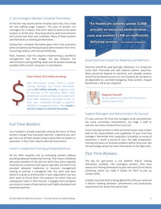 © 2015 Hallmark Healthcare Solutions – The Prescription For HealthyStaffing 5
2: Let Contingent Workers Schedule Themselves
At first this may sound counter-intuitive, butin fact, this is how
the real staffing magic happens. This pool of workers are
contingent for a reason: they don’t want to work at the same
location or all the time. They enjoy diverse work environments
and control over their own schedules. Many of these workers
see themselves as working for themselves.
Letting them schedule themselves gives them that autonomy
while simultaneously freeing hospital administrators from time-
consuming, tedious, and manual scheduling.
Note, however, that this requires implementing a workforce
management tool that bridges the gap between the
administrators setting staffing needs and the workers browsing
available shifts on their computer or smartdevice.
$
Case In Point: $2.2 million in savings
One five-hospital system faced a critical
nursing shortage and found themselves
paying $12 million annually to agencies and
in overtime to fill vacancies. When they
established an internal float pool system and
hired 300+ additional contingent nurses of
their own, connected through a powerful
workforce management tool – they saved a
net $2.2 million in the first 18 months.
Full-Time Workers
Your hospital is already maximally utilizing the hours of these
workers; though they may work overtime, in general you can't
get more out of them except trying to grow them as leaders or
specialists. In fact, that’s exactly what werecommend.
Invest In Leadership Training and Specializations
All too often hospitals end up promoting workers without
providing adequate leadership training. That means individuals
who were excellent at the job into which they were originally
hired end up in positions that require new skills, but they’re not
provided adequate leadership or business management
training to execute a managerial role. You want your best
workers to grow as professionals in your organization, but you
don’t want to thrust them into positions for which they are
unprepared. Invest in their futures: it engages them and gives
you access to a pool of loyal workers with highly developed and
practiced expertise.
Avoid Overtime Except For Rewards and Retention
Overtime should be used sparingly; otherwise, it is simply too
costly both financially and with adverse patient outcomes.
Many personnel depend on overtime, and valuable workers
should not be denied access to it; but hospitals do not want to
be dependent on, and held hostage by, those workers. A good
benchmark is 2% or less of payroll.
Diagnose Yourself:
Do you spend more than 2% of payroll on
overtime payments?
Support Managers and Administrators for Success
It’s very common for front-line managers to be overwhelmed:
too many committee commitments, too large a staff to
oversee, too many constant fires to putout.
If you’re facing turnover or other personnel issues, take a closer
look at the responsibilities and capabilities of your front-line
managers. Remember that, especially in a hospital, an ounce of
prevention is worth a pound of cure. The right preparation,
training and tools can forestall problems before they arise. See
the technology section for more information on the right tools.
Part-Time Workers
The key for part-timers is not whether they’re making
themselves available. Like contingent workers, they have
reasons for limiting themselves to part-time work (from kids to
schooling), which can make it harder for them to pick up
random shifts.
Instead, track that they’re being offered the shifts you need and
if they’re meeting whatever commitments and productivity
requirements for which they werehired.
The healthcare systems spends $190B
annually on excessive administrative
costs and another $130B on inefficiently
delivered services. – The Institute of Medicine
 
