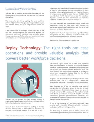 © 2015 Hallmark Healthcare Solutions – The Prescription For HealthyStaffing 6
Standardizing Workforce Policy
The best way to optimize a workforce and make sure you
always have the right resource at the right time is to even the
playing field.
That means, for one thing, applying the same workforce
policies and procedures throughout your organization. Anyone
who oversees staffing should be using the same system and
steps.
It also means giving all employees insight and access. In line
with our recommendations for contingent workers, we
recommend giving staff members more scheduling power
through transparency of information and tools that still allow
administrators to maintain organizationalrules.
For example, you might rule that a higher-cost person shouldn’t
be used for roles requiring less education (like an RN doing
something a Nursing Assistant could, or a Physician Assistant
for simple medical needs). Yet fewer than one-third (30.1%) of
respondents to Health eCareers’ survey said they would use
Physician Assistant or Nurse Practitioners as alternative
candidates for difficult-to-fill physicianpositions.xix
That’s just inefficient and unnecessarily costly. Instead, the
organization should set rules about which workers are
appropriate to specific staffing situations, and then let its pool
of workers handle the restthemselves.
That, however, obviously requires a scheduling and workforce
management tool that’s both easy for staff to use but also
sophisticated enough to handle all of thosedemands.
We’ll describe the technology that’s needed next.
Deploy Technology: The right tools can ease
operations and provide valuable analysis that
powers better workforce decisions.
For example, a good system can tie labor costs, workforce
needs, and hospital goals all together. Tech tools can track the
number of patients over time, their length of stay, which units
they occupy, and the labor demand accosicated. With that
data, hospitals can use predictive modeling to forecast the
future, even incorporating outside data, like the effects
weather has on admissions or ED visits.
Imagine a tool that could tell you that typically on Friday
afternoons, after 3 p.m., if it’s raining out, the ER will see 30%
more patients than usual – so that you can staffappropriately.
The right tool can generate shockingly accurate forecasts to
enable predictive staffing and actively prevent staffing problems
before they start costing hospitals money.
Hospitals can’t make truly informed staffing or financial
decisions without access to meaningful data. You must use
tools that capture, supply and even act on that data foryou.
Many hospitals sort of do this manually using historical
averages, but this information arrives far too late to make
relevant decisions. Sophisticated data analysis can generate
forecasts as much as 20% more accurate than predictions made
solely based on historical averages.xx
Hospitals can then
automatically generate “patient-optimized schedules” that
incorporate the right resource and certifications required, for
the right shifts at the right cost.
Of course, the scheduling isn’t just patient-optimized; it also
benefits staff, especially difficult-to-schedule contingent
workers and full-timers seekingovertime.
This forecasting is another way to battle turnover and
employee engagement among nurses and physicians because
 
