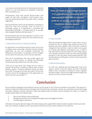 © 2015 Hallmark Healthcare Solutions – The Prescription For HealthyStaffing 7
it can reduce or eliminate elements of scheduling that dissatisfy
workers, i.e., lack of transparency or availability in additional
shifts, cancellations, etc.
Simultaneously, these tools provide decision-makers with
insight into wait times, throughput, nurse-to-patient ratios,
hours per patient day and almost any other metric a hospital
might desire.
And improving those metrics can pay dividends. According to a
study from Texas Tech University, “each one tenth of a
percentage increase in IT expenditures is associated with
approximately $950,000 in increased profit for an average-
sized Integrated Healthcare DeliverySystem.”xxi
But even the best tool can’t work optimally in a vacuum. Here
are several best practices to extract the most value out of your
technological investment.
1: Standardize practices related to staffing.
An organization can have efficient policies in place, but if no one
is holding anyone accountable, individual practices between
departments can vary and completely compromise the
effectiveness of the policies. For example, if not all managers
use the system the same way, it will not functionoptimally.
That kind of standardization also helps protect against flux
created by reactive practices, as hospitals find themselves
constantly spinning to address one crisis after another.
“There are so many forces that change the focus within a
hospital,” Bill Thomson, a healthcare staffing expert at Health
eCareers, explains. “If patient satisfaction surveys are down,
focus shifts. If costs get out of hand, focus shifts. The focus for
recruiters mirrors the changing focus of the organization as a
whole, and that’s unsustainable.”xxii
2: Favor the data.
When evaluating technology, look for a system that’s not just a
scheduler but also an analytics data warehouse that can tie
disparate data points together. More to the point, workforce
management has to be done in real-time. Data is only as good
as it’s being used. Whatever technology you use, in order to
help make real-time decisions based on current needs, policies
must mandate consistency in both use of the tool and staffing
procedures. In fact, the system should interface with ADT, EHR,
time/attendance and HR systems so that it can be fed the best
data in real-time.
3: Minimize disruption.
As a side note, adopting new technology doesn’t have to be
onerous. Look for a tool that imposes very little IT disruption
(100% in cloud, no hardware or software to install or upgrade)
and whose usage is intuitive and straight-forward enough to be
learned in an hour or two by most staff.
Conclusion
Serious workforce challenges ail the healthcare industry, but the answer is not to throw more people at the problem. That approach is,
at best, just a Band-Aid. With practitioner shortages, that can’t be the only cure anyways. Instead, use a combination of smart technology
and clever strategy to streamline operations, relieve the staffing burden and reduce internal complexity. All it takes is a handful of
straight-forward, albeit multi-layered,steps:
1. Recruit more efficient andcost-effectively
2. Manage the workforce more strategically through policies and engagement efforts
3. Put technology to optimal use
Ultimately, marrying the right technology to the right strategy creates a gestalt effect where the whole is greater than the sum of the
parts. And in doing so, hospitals can also improve patient outcomes and save millions of dollars at the same time.
“Each one tenth of a percentage increase
in IT expenditures is associated with
approximately $950,000 in increased
profit for an average-sized Integrated
Healthcare Delivery System.”
– Texas Tech University
 
