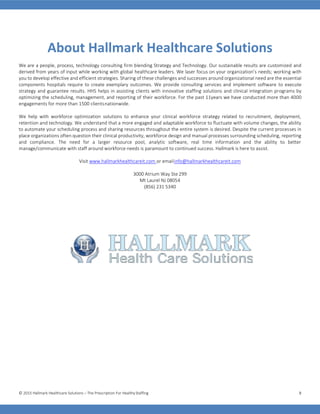 © 2015 Hallmark Healthcare Solutions – The Prescription For HealthyStaffing 8
About Hallmark Healthcare Solutions
We are a people, process, technology consulting firm blending Strategy and Technology. Our sustainable results are customized and
derived from years of input while working with global healthcare leaders. We laser focus on your organization’s needs; working with
you to develop effective and efficient strategies. Sharing of these challenges and successes around organizational need are the essential
components hospitals require to create exemplary outcomes. We provide consulting services and implement software to execute
strategy and guarantee results. HHS helps in assisting clients with innovative staffing solutions and clinical integration programs by
optimizing the scheduling, management, and reporting of their workforce. For the past 11years we have conducted more than 4000
engagements for more than 1500 clientsnationwide.
We help with workforce optimization solutions to enhance your clinical workforce strategy related to recruitment, deployment,
retention and technology. We understand that a more engaged and adaptable workforce to fluctuate with volume changes, the ability
to automate your scheduling process and sharing resources throughout the entire system is desired. Despite the current processes in
place organizations often question their clinical productivity, workforce design and manual processes surrounding scheduling, reporting
and compliance. The need for a larger resource pool, analytic software, real time information and the ability to better
manage/communicate with staff around workforce needs is paramount to continued success. Hallmark is here to assist.
Visit www.hallmarkhealthcareit.com or emailinfo@hallmarkhealthcareit.com
3000 Atrium Way Ste 299
Mt Laurel NJ 08054
(856) 231 5340
 