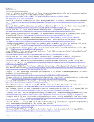 © 2015 Hallmark Healthcare Solutions – The Prescription For HealthyStaffing 9
References
i Thouin, M.F., Hoffman, J.J. & Ford, E.W. (2008, Jan). “The effect of information technology investment on firm-level performance in the healthcare
industry.” Healthcare Management Review, 33(1):60-8. Retrieved August 2015 from
http://www.researchgate.net/publication/5758322_The_effect_of_information_technology_investment_on_firm-
level_performance_in_the_health_care_industry.
ii Goldstein, A. (2014, Nov 10). “Obama administration predicts significantly lower health-care enrollment.” The Washington Post. Retrieved August
2015 from http://www.washingtonpost.com/news/wonkblog/wp/2014/11/10/obama-administration-predicts-significantly-lower-health-care-
enrollment/.
iii Diamond, D. (2015, Aug 12). “Thanks, Obamacare: America's Uninsured Rate Is Below 10% For First Time Ever.” Forbes. Retrieved August 2015 from
http://www.forbes.com/sites/dandiamond/2015/08/12/for-first-time-americas-uninsured-rate-is-below-10/
iv Colosi, B. (2015, Mar). “2015 National Healthcare Retention & RN Staffing Report.” Nursing Solutions, Inc. Retrieved August 2015 from
http://www.nsinursingsolutions.com/Files/assets/library/retention-institute/NationalHealthcareRNRetentionReport2015.pdf.
v Agency for Healthcare Research and Quality, Rockville, MD. (2004, Mar). Hospital Nurse Staffing and Quality of Care: Research in Action, Issue 14.
Retrieved August 2015 from http://archive.ahrq.gov/research/findings/factsheets/services/nursestaffing/nursestaff.html.
vi American Nurses Association. “Safe Staffing.” Retrieved August 2015 from http://www.nursingworld.org/SafeStaffingFactsheet.aspx.
vii Colosi, B. (2015, Mar). “2015 National Healthcare Retention & RN Staffing Report.” Nursing Solutions, Inc. Retrieved August 2015 from
http://www.nsinursingsolutions.com/Files/assets/library/retention-institute/NationalHealthcareRNRetentionReport2015.pdf.
viii Agency for Healthcare Research and Quality, Rockville, MD. (2004, Mar). Hospital Nurse Staffing and Quality of Care: Research in Action, Issue 14.
Retrieved August 2015 from http://archive.ahrq.gov/research/findings/factsheets/services/nursestaffing/nursestaff.html.
ix The New England Journal of Medicine. (2015, Mar-Apr). “A Survey of Final Year Medical Residents.” Recruiting Physicians Today. Retrieved August
2015 fromhttp://www.nursingworld.org/SafeStaffingFactsheet.aspx.
x Lorenz, M. (2015, Jan 7). “Higher Salaries Among Health Care Employers’ Plans for 2015, According to CareerBuilder’s New Health Care Forecast.”
CareerBuilder.com. Retrieved August 2015 from
http://www.careerbuilder.com/share/aboutus/pressreleasesdetail.aspx?sd=1/7/2015&id=pr861&ed=12/31/2015.
xi Colosi, B. (2015, Mar). “2015 National Healthcare Retention & RN Staffing Report.” Nursing Solutions, Inc. Retrieved August 2015 from
http://www.nsinursingsolutions.com/Files/assets/library/retention-institute/NationalHealthcareRNRetentionReport2015.pdf
xii Rupp, S. (2015, Apr 26). “Healthcare Recruiting Trends Survey: Make Succession Plans Now to Avoid Physician Shortage.” Electronic Health
Reporter. Retrieved August 2015 from http://electronichealthreporter.com/healthcare-recruiting-trends-survey-make-succession-plans-now-to-
avoid-physician-shortage/#more-6239.
xiii Schouten, P. (2013, Oct 22). “Better Patient Forecasts and Schedule Optimization Improve Patient Care and Curb Staffing Costs.” Beckers Hospital
Review. Retrieved August 2015 from http://www.beckershospitalreview.com/hospital-management-administration/better-patient-forecasts-and-
schedule-optimization-improve-patient-care-and-curb-staffing-costs.html.
xiv Lorenz, M. (2015, Jan 7). “Higher Salaries Among Health Care Employers’ Plans for 2015, According to CareerBuilder’s New Health Care Forecast.”
CareerBuilder.com. Retrieved August 2015 from
http://www.careerbuilder.com/share/aboutus/pressreleasesdetail.aspx?sd=1/7/2015&id=pr861&ed=12/31/2015.
xv Sherwood, R. (2013, Oct 30). “Employee Engagement Drives Health Care Quality and Financial Returns.” Harvard Business Review. Retrieved August
2015 from https://hbr.org/2013/10/employee-engagement-drives-health-care-quality-and-financial-returns/.
xvi Kamins, C. (2015, Feb 23). “What Too Many Hospitals Are Overlooking.” Gallup Business Journal. Retrieved August 2015 from
http://www.gallup.com/businessjournal/181658/hospitals-overlooking.aspx.
xvii Agency for Healthcare Research and Quality, Rockville, MD. (2004, Mar). Hospital Nurse Staffing and Quality of Care: Research in Action, Issue 14.
Retrieved August 2015 from http://archive.ahrq.gov/research/findings/factsheets/services/nursestaffing/nursestaff.html.
xviii Xue, Y., Chappel, A.R., Freund, D.A., Aiken, L.H. & Noyes, K. (2015, Apr-Jun). Journal of Nursing Care Quality, 30(2):130-137. Retrieved August 2015
from http://journals.lww.com/jncqjournal/pages/articleviewer.aspx?year=2015&issue=04000&article=00007&type=abstract.
xix Rappleye, E. (2015, Mar 31). “The state of healthcare recruitment in 2015: 7 key statistics.” Beckers Hospital Review. Retrieved August 2015 from
http://www.beckershospitalreview.com/hospital-physician-relationships/the-state-of-healthcare-recruitment-in-2015-7-key-statistics.html.
xx Schouten, P. (2013, Oct 22). “Better Patient Forecasts and Schedule Optimization Improve Patient Care and Curb Staffing Costs.” Beckers Hospital
Review. Retrieved August 2015 from http://www.beckershospitalreview.com/hospital-management-administration/better-patient-forecasts-and-
schedule-optimization-improve-patient-care-and-curb-staffing-costs.html.
xxi Thouin, M.F., Hoffman, J.J. & Ford, E.W. (2008, Jan). “The effect of information technology investment on firm-level performance in the health care
industry.” Health Care Management Review, 33(1):60-8. Retrieved August 2015 from
http://www.researchgate.net/publication/5758322_The_effect_of_information_technology_investment_on_firm-
level_performance_in_the_health_care_industry.
xxii Gleaton, V. (2015, Mar 29). “Staff Turnover Top Concern for Healthcare Recruiters.” Health eCareers Network. Retrieved August 2015 from
http://news.healthecareers.com/2015/03/staff-turnover/?type=pr&source=staff-turnover-release.
 