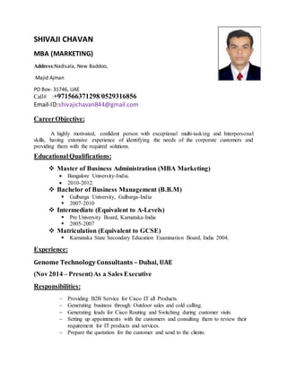 SHIVAJI CHAVAN
MBA (MARKETING)
Address:Nadisala, New Baddoo,
Majid Ajman
PO Box- 31746, UAE
Call# :+971566371298/0529316856
Email-ID:shivajichavan844@gmail.com
CareerObjective:
A highly motivated, confident person with exceptional multi-tasking and Interpersonal
skills, having extensive experience of identifying the needs of the corporate customers and
providing them with the required solutions.
Educational Qualifications:
 Master of Business Administration (MBA Marketing)
 Bangalore University-India.
 2010-2012.
 Bachelor of Business Management (B.B.M)
 Gulbarga University, Gulbarga-India
 2007-2010
 Intermediate (Equivalent to A-Levels)
 Pre University Board, Karnataka-India
 2005-2007
 Matriculation (Equivalent to GCSE)
 Karnataka State Secondary Education Examination Board, India 2004.
Experience:
Genome Technology Consultants – Dubai, UAE
(Nov 2014 – Present)As a Sales Executive
Responsibilities:
 Providing B2B Service for Cisco IT all Products.
 Generating business through Outdoor sales and cold calling.
 Generating leads for Cisco Routing and Switching during customer visits
 Setting up appointments with the customers and consulting them to review their
requirement for IT products and services.
 Prepare the quotation for the customer and send to the clients.
 