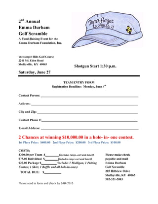 2nd
Annual
Emma Durham
Golf Scramble
A Fund-Raising Event for the
Emma Durham Foundation, Inc.
Weissinger Hills Golf Course
2240 Mt. Eden Road
Shelbyville, KY 40065
Saturday, June 27
Shotgun Start 1:30 p.m.
TEAM ENTRY FORM
Registration Deadline: Monday, June 4th
Contact Person: _______________________________________________________________
Address: _____________________________________________________________________
City and Zip: _________________________________________________________________
Contact Phone #:______________________________________________________________
E-mail Address: _______________________________________________________________
2 Chances at winning $10,000.00 in a hole- in- one contest.
1st Place Prize: $400.00 2nd Place Prize: $200.00 3rd Place Prize: $100.00
Please make check
payable and mail
COSTS:
$300.00 per Team $_________(includes range, cart and lunch)
$75.00 Individual $________ (includes range cart and lunch)
$20.00 Package $__________(includes 1 Mulligan, 1 Putting
Contest, 1 Skirt, 1 Raffle and all hole-in-ones)
TOTAL DUE: $___________
Emma Durham
Golf Scramble
205 Hillview Drive
Shelbyville, KY 40065
502-321-2083
Please send in form and check by 6/04/2015
 