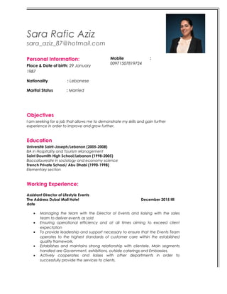 Sara Rafic Aziz
sara_aziz_87@hotmail.com
Personal Information:
Place & Date of birth: 29 January
1987
Nationality : Lebanese
Marital Status : Married
Mobile :
00971507819724
Objectives
I am seeking for a job that allows me to demonstrate my skills and gain further
experience in order to improve and grow further.
Education
Université Saint-Joseph/Lebanon (2005-2008)
BA in Hospitality and Tourism Management
Saint Doumith High School/Lebanon (1998-2005)
Baccalaureate in sociology and economy science
French Private School/ Abu Dhabi (1990-1998)
Elementary section
Working Experience:
Assistant Director of Lifestyle Events
The Address Dubai Mall Hotel December 2015 till
date
• Managing the team with the Director of Events and liaising with the sales
team to deliver events as sold
• Ensuring operational efficiency and at all times aiming to exceed client
expectation
• To provide leadership and support necessary to ensure that the Events Team
operates to the highest standards of customer care within the established
quality framework.
• Establishes and maintains strong relationship with clientele. Main segments
handled are Government, exhibitions, outside caterings and Embassies.
• Actively cooperates and liaises with other departments in order to
successfully provide the services to clients.
 