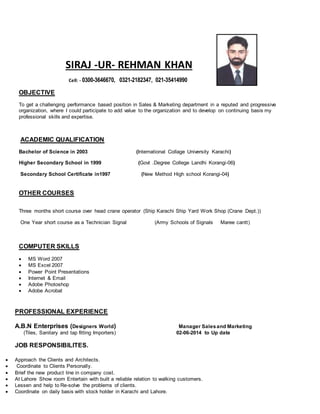 SIRAJ -UR- REHMAN KHAN
Cell: - 0300-3646670, 0321-2182347, 021-35414990
OBJECTIVE
To get a challenging performance based position in Sales & Marketing department in a reputed and progressive
organization, where I could participate to add value to the organization and to develop on continuing basis my
professional skills and expertise.
ACADEMIC QUALIFICATION
Bachelor of Science in 2003 (International Collage University Karachi)
Higher Secondary School in 1999 (Govt .Degree College Landhi Korangi-06)
Secondary School Certificate in1997 (New Method High school Korangi-04)
OTHER COURSES
Three months short course over head crane operator (Ship Karachi Ship Yard Work Shop (Crane Dept.))
One Year short course as a Technician Signal (Army Schools of Signals Maree cantt)
COMPUTER SKILLS
 MS Word 2007
 MS Excel 2007
 Power Point Presentations
 Internet & Email
 Adobe Photoshop
 Adobe Acrobat
PROFESSIONAL EXPERIENCE
A.B.N Enterprises (Designers World) Manager Salesand Marketing
(Tiles, Sanitary and tap fitting Importers) 02-06-2014 to Up date
JOB RESPONSIBILITES.
 Approach the Clients and Architects.
 Coordinate to Clients Personally.
 Brief the new product line in company cost.
 At Lahore Show room Entertain with built a reliable relation to walking customers.
 Lessen and help to Re-solve the problems of clients.
 Coordinate on daily basis with stock holder in Karachi and Lahore.
 