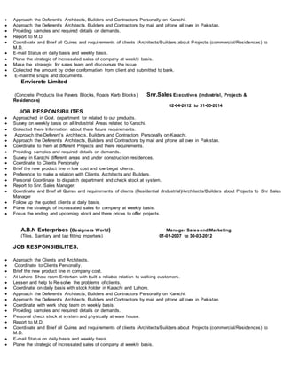  Approach the Deferent’s Architects, Builders and Contractors Personally on Karachi.
 Approach the Deferent’s Architects, Builders and Contractors by mail and phone all over in Pakistan.
 Providing samples and required details on demands.
 Report to M.D.
 Coordinate and Brief all Quires and requirements of clients /Architects/Builders about Projects (commercial/Residences) to
M.D.
 E-mail Status on daily basis and weekly basis.
 Plane the strategic of incrassated sales of company at weekly basis.
 Make the strategic for sales team and discourses the issue
 Collected the amount by order conformation from client and submitted to bank.
 E-mail the snaps and documents.
Envicrete Limited
(Concrete Products like Pavers Blocks, Roads Karb Blocks) Snr.Sales Executives (Industrial, Projects &
Residences)
02-04-2012 to 31-05-2014
JOB RESPONSIBILITES.
 Approached in Govt. department for related to our products.
 Survey on weekly basis on all Industrial Areas related to Karachi.
 Collected there Information about there future requirements.
 Approach the Deferent’s Architects, Builders and Contractors Personally on Karachi.
 Approach the Deferent’s Architects, Builders and Contractors by mail and phone all over in Pakistan.
 Coordinate to them at different Projects and there requirements.
 Providing samples and required details on demands.
 Survey in Karachi different areas and under construction residences.
 Coordinate to Clients Personally
 Brief the new product line in low cost and low begat clients.
 Preference to make a relation with Clients, Architects and Builders.
 Personal Coordinate to dispatch department and check stock at system.
 Report to Snr. Sales Manager.
 Coordinate and Brief all Quires and requirements of clients (Residential /Industrial)/Architects/Builders about Projects to Snr Sales
Manager
 Follow up the quoted clients at daily basis.
 Plane the strategic of incrassated sales for company at weekly basis.
 Focus the ending and upcoming stock and there prices to offer projects.
A.B.N Enterprises (Designers World) Manager Salesand Marketing
(Tiles, Sanitary and tap fitting Importers) 01-01-2007 to 30-03-2012
JOB RESPONSIBILITES.
 Approach the Clients and Architects.
 Coordinate to Clients Personally.
 Brief the new product line in company cost.
 At Lahore Show room Entertain with built a reliable relation to walking customers.
 Lessen and help to Re-solve the problems of clients.
 Coordinate on daily basis with stock holder in Karachi and Lahore.
 Approach the Deferent’s Architects, Builders and Contractors Personally on Karachi.
 Approach the Deferent’s Architects, Builders and Contractors by mail and phone all over in Pakistan.
 Coordinate with work shop team on weekly basis.
 Providing samples and required details on demands.
 Personal check stock at system and physically at ware house.
 Report to M.D.
 Coordinate and Brief all Quires and requirements of clients /Architects/Builders about Projects (commercial/Residences) to
M.D.
 E-mail Status on daily basis and weekly basis.
 Plane the strategic of incrassated sales of company at weekly basis.
 