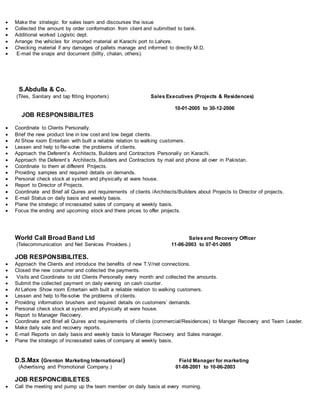  Make the strategic for sales team and discourses the issue
 Collected the amount by order conformation from client and submitted to bank.
 Additional worked Logistic dept.
 Arrange the vehicles for imported material at Karachi port to Lahore.
 Checking material if any damages of pallets manage and informed to directly M.D.
 E-mail the snaps and document (billty, chalan, others).
S.Abdulla & Co.
(Tiles, Sanitary and tap fitting Importers) Sales Executives (Projects & Residences)
10-01-2005 to 30-12-2006
JOB RESPONSIBILITES
.
 Coordinate to Clients Personally.
 Brief the new product line in low cost and low begat clients.
 At Show room Entertain with built a reliable relation to walking customers.
 Lessen and help to Re-solve the problems of clients.
 Approach the Deferent’s Architects, Builders and Contractors Personally on Karachi.
 Approach the Deferent’s Architects, Builders and Contractors by mail and phone all over in Pakistan.
 Coordinate to them at different Projects.
 Providing samples and required details on demands.
 Personal check stock at system and physically at ware house.
 Report to Director of Projects.
 Coordinate and Brief all Quires and requirements of clients /Architects/Builders about Projects to Director of projects.
 E-mail Status on daily basis and weekly basis.
 Plane the strategic of incrassated sales of company at weekly basis.
 Focus the ending and upcoming stock and there prices to offer projects.
World Call Broad Band Ltd Salesand Recovery Officer
(Telecommunication and Net Services Providers.) 11-06-2003 to 07-01-2005
JOB RESPONSIBILITES.
 Approach the Clients and introduce the benefits of new T.V/net connections.
 Closed the new costumer and collected the payments.
 Visits and Coordinate to old Clients Personally every month and collected the amounts.
 Submit the collected payment on daily evening on cash counter.
 At Lahore Show room Entertain with built a reliable relation to walking customers.
 Lessen and help to Re-solve the problems of clients.
 Providing information brushers and required details on customers’ demands.
 Personal check stock at system and physically at ware house.
 Report to Manager Recovery.
 Coordinate and Brief all Quires and requirements of clients (commercial/Residences) to Manger Recovery and Team Leader.
 Make daily sale and recovery reports.
 E-mail Reports on daily basis and weekly basis to Manager Recovery and Sales manager.
 Plane the strategic of incrassated sales of company at weekly basis.
D.S.Max (Grenton Marketing International) Field Manager for marketing
(Advertising and Promotional Company.) 01-08-2001 to 10-06-2003
JOB RESPONCIBILETES.
 Call the meeting and pump up the team member on daily basis at every morning.
 