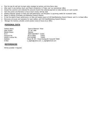  Plan the day for self and my team woks strategic by territory and time frame wise.
 After reach in any territory touch and Peach introduction to “Every one” our promotional offers.
 Closed the customer and collected the amounts Submit the collected payment on daily evening on cash counter.
 Tech the juniors and Re-trains to how to Earn money with fair deal.
 Weekly analyses worked on team and self performance and Re-plane to upcoming weeks for increased sales.
 Report to directly G.M Sales and Marketing Karachi Division.
 E-mail the detail of team performance on daily and weekly basis to G.M Sale/Marketing Karachi Division and C.c to Head office.
 Discourse all issues and salutation for team welfare with G.M Sale/Marketing Karachi Division.
 Manage the inventory phcailly currant product stock of issue at our office.
PERSONAL DATA
Fathers Name Sana-ur-Rehman Khan
Date of Birth 27 Jan 1980
Marital Status Married
N.I.C 42201-4027090-7 (Valid)
Passport No. BU 4110902 (Valid)
Driving License No. CLA1342588 (Valid)
Address House #I- 251, I Area Korangi-05 Karachi# 74900
E-Mail. x_rajpkk@yahoo.com; x_rajpk@hotmail.com
REFERENCES
Will be provided if required.
 