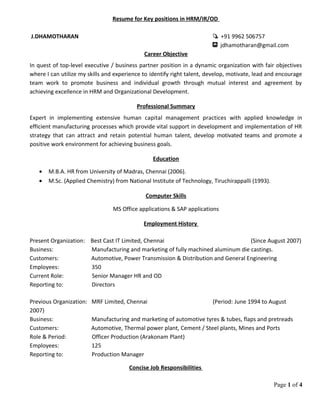 Resume for Key positions in HRM/IR/OD
J.DHAMOTHARAN +91 9962 506757
jdhamotharan@gmail.com
Career Objective
In quest of top-level executive / business partner position in a dynamic organization with fair objectives
where I can utilize my skills and experience to identify right talent, develop, motivate, lead and encourage
team work to promote business and individual growth through mutual interest and agreement by
achieving excellence in HRM and Organizational Development.
Professional Summary
Expert in implementing extensive human capital management practices with applied knowledge in
efficient manufacturing processes which provide vital support in development and implementation of HR
strategy that can attract and retain potential human talent, develop motivated teams and promote a
positive work environment for achieving business goals.
Education
• M.B.A. HR from University of Madras, Chennai (2006).
• M.Sc. (Applied Chemistry) from National Institute of Technology, Tiruchirappalli (1993).
Computer Skills
MS Office applications & SAP applications
Employment History
Present Organization: Best Cast IT Limited, Chennai (Since August 2007)
Business: Manufacturing and marketing of fully machined aluminum die castings.
Customers: Automotive, Power Transmission & Distribution and General Engineering
Employees: 350
Current Role: Senior Manager HR and OD
Reporting to: Directors
Previous Organization: MRF Limited, Chennai (Period: June 1994 to August
2007)
Business: Manufacturing and marketing of automotive tyres & tubes, flaps and pretreads
Customers: Automotive, Thermal power plant, Cement / Steel plants, Mines and Ports
Role & Period: Officer Production (Arakonam Plant)
Employees: 125
Reporting to: Production Manager
Concise Job Responsibilities
Page 1 of 4
 