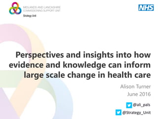 Perspectives and insights into how
evidence and knowledge can inform
large scale change in health care
Alison Turner
June 2016
@ali_pals
@Strategy_Unit
 