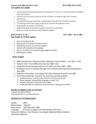 Frescco (Lite Bite Food Pvt. Ltd.) MAY 2009-JULY 2010
Tr.Captain To Captain
• Following Brand Standard operation procedure of Frescco to make operation smooth &
Ensuring prompt ,
• Efficient and accurate service to all the customer to achieve high level of guest
satisfaction.
• Taking Briefing prior operation, making Duty Allocation for smooth operation.
• Promoting food & Beverage up-selling to increase Average per cover.
• Responsible for proper inventories.
• Making log book & maintaining guest histories on daily basis.
• Work as a team to achieve every target & heights.
RPM (WHAT’Z UP ) OCT 2006 – MAY 2009
Bar Tender to Tr.Bar captain
• Over all Handling the Bar,
• Keeping out the standard of drinks,cocktail
• Maintaining all stock and inventory register
• Briefed staff related brand knowledge
• Do out up selling of the outlet through suggestive selling
• Making guest relation
EDUCATION
• MBA, Specialization, Marketing Sikkim Manipal University (SMU), Year 2012 – 2015
• Bachelor of Art from HNBG University Year 2009 -2011
• Hospitality Service Management from FCI Dehra dun Year 2005 – 2006
• Certificate Course in Flaring & Mix logy from Institute of Bar Operation Management
Year 2006
• Diploma in Information Technology from Sikkim Manipal University Year 2005
• Four Online Certificate Issued by The American Learning Academy
1. Customer Service Training: Critical Elements of Customer Service"
2. Body Language: Reading Body Language as a Sales Tool"
3. Business Etiquette: Gaining That Extra Edge"
4. Leadership Skills for Supervisors Communication, Coaching, and Conflict
EXTRA CURRICULAR ACTIVITES
• Fanatic for physical fitness
• Play Badminton at a professional level
PERSONAL INFORMATION
Gender : Male
Marital status: : Married
Date of birth : 18th December 1986
Languages : Proficient in English and Hindi (Spoken & Written)
Permanent Address : Kanti Bhawan, Surya Nagar, Najibabad Road, Kotdwara
(Uttrakahand)246149
 