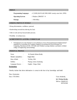SKILLS
Programming Languages : C,VHDL,MATLAB,NMS, BMC remedy, meta Solv, EPRS .
Operating Systems : Windows 2000/XP/7 /8
Package : MS-Office.
STRONG POINTS IN MYSELF
• Strong determination, confidence, punctual.
• Hardworking towards the achieving the Goal.
• Able to work and stay focused under pressure.
• Flexibility in technical area.
ACHIEVEMENTS & EXTRA CURRICULAR
• Participated in two day National Level workshop on “Cisco Network Design & Implementation”
organized by Association for Computer Engineers & Scientists(ACES),Association for
Computing Machinery(ACM) –IIT Delhi and I-Medita Learning Solutions (p) limited at Global
college of Engineering and technology
PERSONAL PROFILE
Name : K.Chandra Mohan Reddy
Martial status&Sex : Single,Male
Date of Birth : 7th May 1994
Hobbies : Playing cricket, Gardening
Languages Known : English, Telugu, Hindi.
Declaration:
I hereby declare that above information is correct to the best of my knowledge and belief.
Place: Hyderabad,
Date: 17/03/20016. Yours obediently,
K.C.Mohan Reddy,
Mob no: 9966091181,
8897622440.
 