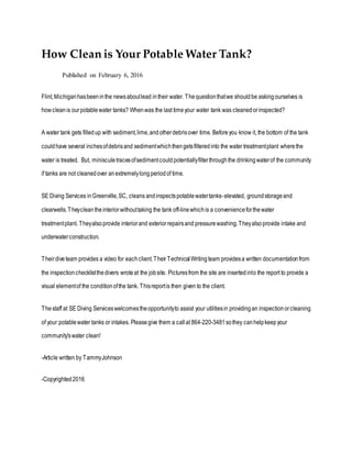 How Clean is Your Potable Water Tank?
Published on February 6, 2016
Flint,Michiganhasbeeninthe newsaboutlead intheir water. Thequestionthatwe shouldbe askingourselves is
howcleanis ourpotablewater tanks? Whenwas the last timeyour water tank was cleanedorinspected?
A water tank gets filledup with sediment,lime,andotherdebrisover time. Beforeyou know it, the bottom of the tank
couldhave several inchesofdebrisand sedimentwhichthengetsfilteredinto the water treatmentplant wherethe
water is treated. But, miniscule tracesofsedimentcouldpotentiallyfilterthroughthe drinkingwaterof the community
if tanks are not cleanedover anextremelylongperiodof time.
SE Diving Services inGreenville,SC, cleans andinspectspotablewatertanks-elevated, groundstorageand
clearwells.Theycleantheinteriorwithouttaking the tank off-linewhichis a convenienceforthewater
treatmentplant. Theyalsoprovide interiorand exteriorrepairsand pressurewashing.Theyalsoprovide intake and
underwaterconstruction.
Theirdiveteam provides a video for eachclient.Their TechnicalWritingteam providesa written documentationfrom
the inspectionchecklistthedivers wroteat the jobsite. Picturesfrom the site are insertedinto the report to provide a
visual elementof the conditionofthe tank. Thisreportis then given to the client.
Thestaff at SE Diving Serviceswelcomestheopportunityto assist your utilitiesin providingan inspectionorcleaning
of your potablewater tanks or intakes. Pleasegive them a callat 864-220-3481sothey canhelpkeepyour
community'swater clean!
-Article written by TammyJohnson
-Copyrighted2016
 