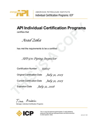 API Individual Certification Programs
certifies that
Asad Zaka
has met the requirements to be a certified
API-570 Piping Inspector
Certification Number 59607
Original Certification Date July 31, 2015
Current Certification Date July 31, 2015
Expiration Date July 31, 2018
This is acopy, theoriginal has goldfoil typeset. Toverifyauthenticity
pleasegotohttp://myicp.api.org/inspectorsearch/ andfollowinstructions
toverifyinspectors’ status.
 