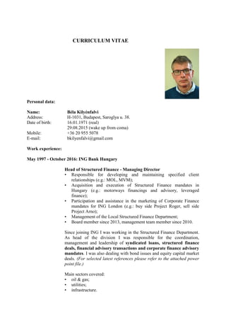 CURRICULUM VITAE
Personal data:
Name: Béla Kilyénfalvi
Address: H-1031, Budapest, Saroglya u. 38.
Date of birth: 16.01.1971 (real)
29.08.2015 (wake up from coma)
Mobile: +36 20 955 5078
E-mail: bkilyenfalvi@gmail.com
Work experience:
May 1997 - October 2016: ING Bank Hungary
Head of Structured Finance - Managing Director
• Responsible for developing and maintaining specified client
relationships (e.g.: MOL, MVM);
• Acquisition and execution of Structured Finance mandates in
Hungary (e.g.: motorways financings and advisory, leveraged
finance);
• Participation and assistance in the marketing of Corporate Finance
mandates for ING London (e.g.: buy side Project Roger, sell side
Project Arno);
• Management of the Local Structured Finance Department;
• Board member since 2013, management team member since 2010.
Since joining ING I was working in the Structured Finance Department.
As head of the division I was responsible for the coordination,
management and leadership of syndicated loans, structured finance
deals, financial advisory transactions and corporate finance advisory
mandates. I was also dealing with bond issues and equity capital market
deals. (For selected latest references please refer to the attached power
point file.)
Main sectors covered:
• oil & gas;
• utilities;
• infrastructure.
 