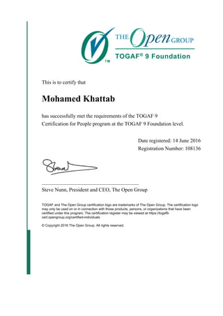 This is to certify that
Mohamed Khattab
has successfully met the requirements of the TOGAF 9
Certification for People program at the TOGAF 9 Foundation level.
Date registered: 14 June 2016
Registration Number: 108136
_____________________________________
Steve Nunn, President and CEO, The Open Group
TOGAF and The Open Group certification logo are trademarks of The Open Group. The certification logo
may only be used on or in connection with those products, persons, or organizations that have been
certified under this program. The certification register may be viewed at https://togaf9-
cert.opengroup.org/certified-individuals
© Copyright 2016 The Open Group. All rights reserved.
 