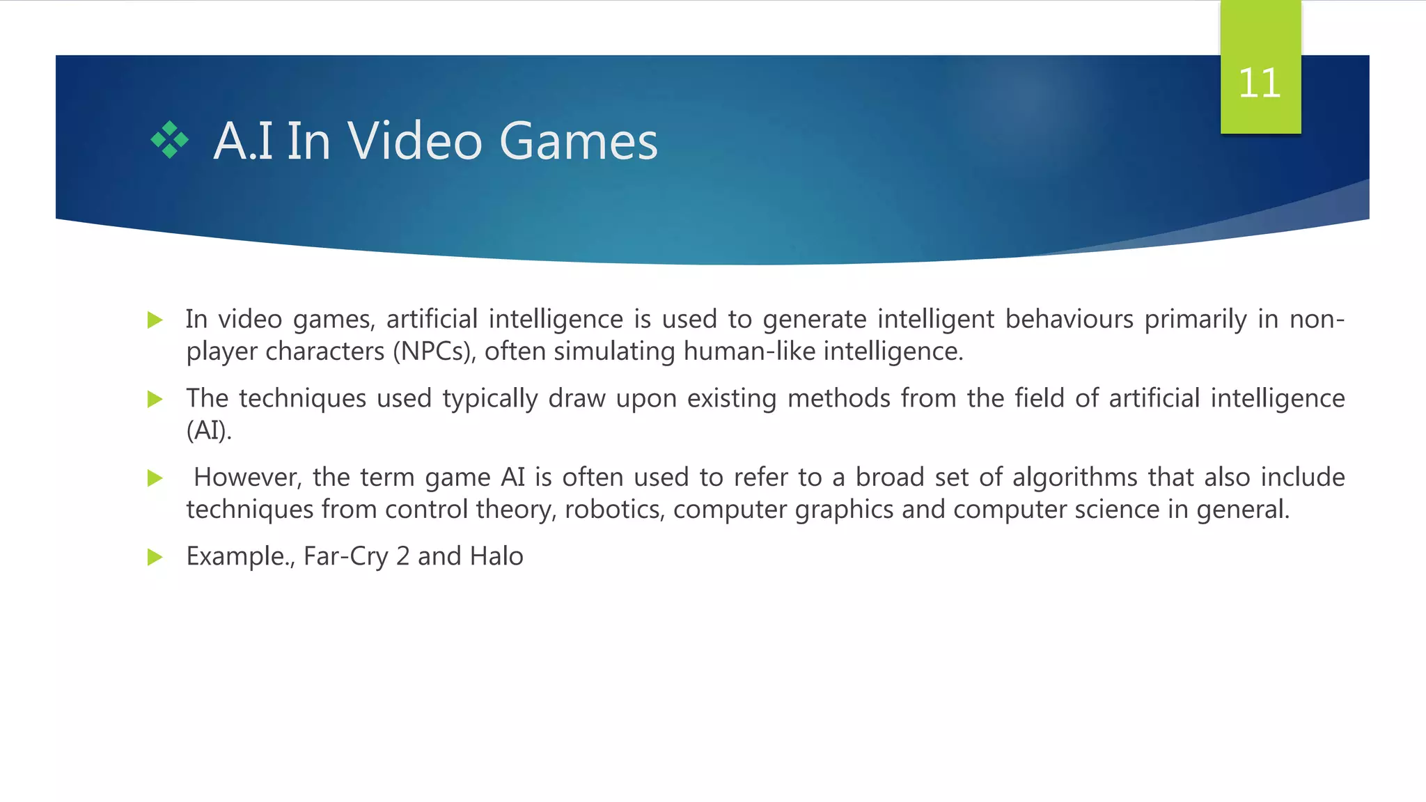  A.I In Video Games
 In video games, artificial intelligence is used to generate intelligent behaviours primarily in non-
player characters (NPCs), often simulating human-like intelligence.
 The techniques used typically draw upon existing methods from the field of artificial intelligence
(AI).
 However, the term game AI is often used to refer to a broad set of algorithms that also include
techniques from control theory, robotics, computer graphics and computer science in general.
 Example., Far-Cry 2 and Halo
11
 