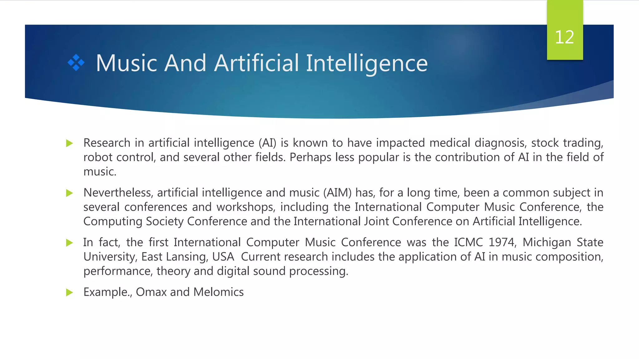 Music And Artificial Intelligence
 Research in artificial intelligence (AI) is known to have impacted medical diagnosis, stock trading,
robot control, and several other fields. Perhaps less popular is the contribution of AI in the field of
music.
 Nevertheless, artificial intelligence and music (AIM) has, for a long time, been a common subject in
several conferences and workshops, including the International Computer Music Conference, the
Computing Society Conference and the International Joint Conference on Artificial Intelligence.
 In fact, the first International Computer Music Conference was the ICMC 1974, Michigan State
University, East Lansing, USA Current research includes the application of AI in music composition,
performance, theory and digital sound processing.
 Example., Omax and Melomics
12
 