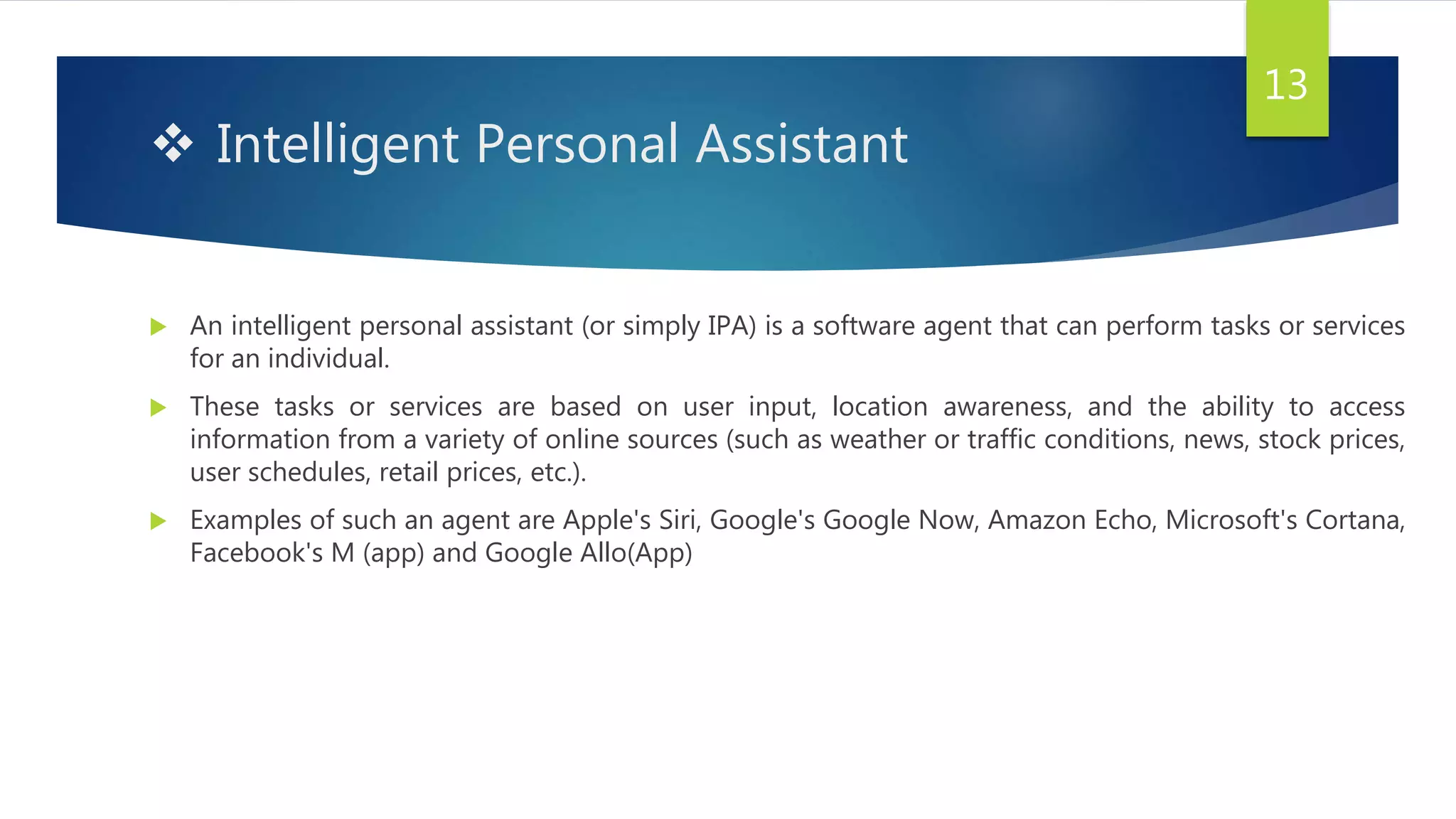  Intelligent Personal Assistant
 An intelligent personal assistant (or simply IPA) is a software agent that can perform tasks or services
for an individual.
 These tasks or services are based on user input, location awareness, and the ability to access
information from a variety of online sources (such as weather or traffic conditions, news, stock prices,
user schedules, retail prices, etc.).
 Examples of such an agent are Apple's Siri, Google's Google Now, Amazon Echo, Microsoft's Cortana,
Facebook's M (app) and Google Allo(App)
13
 