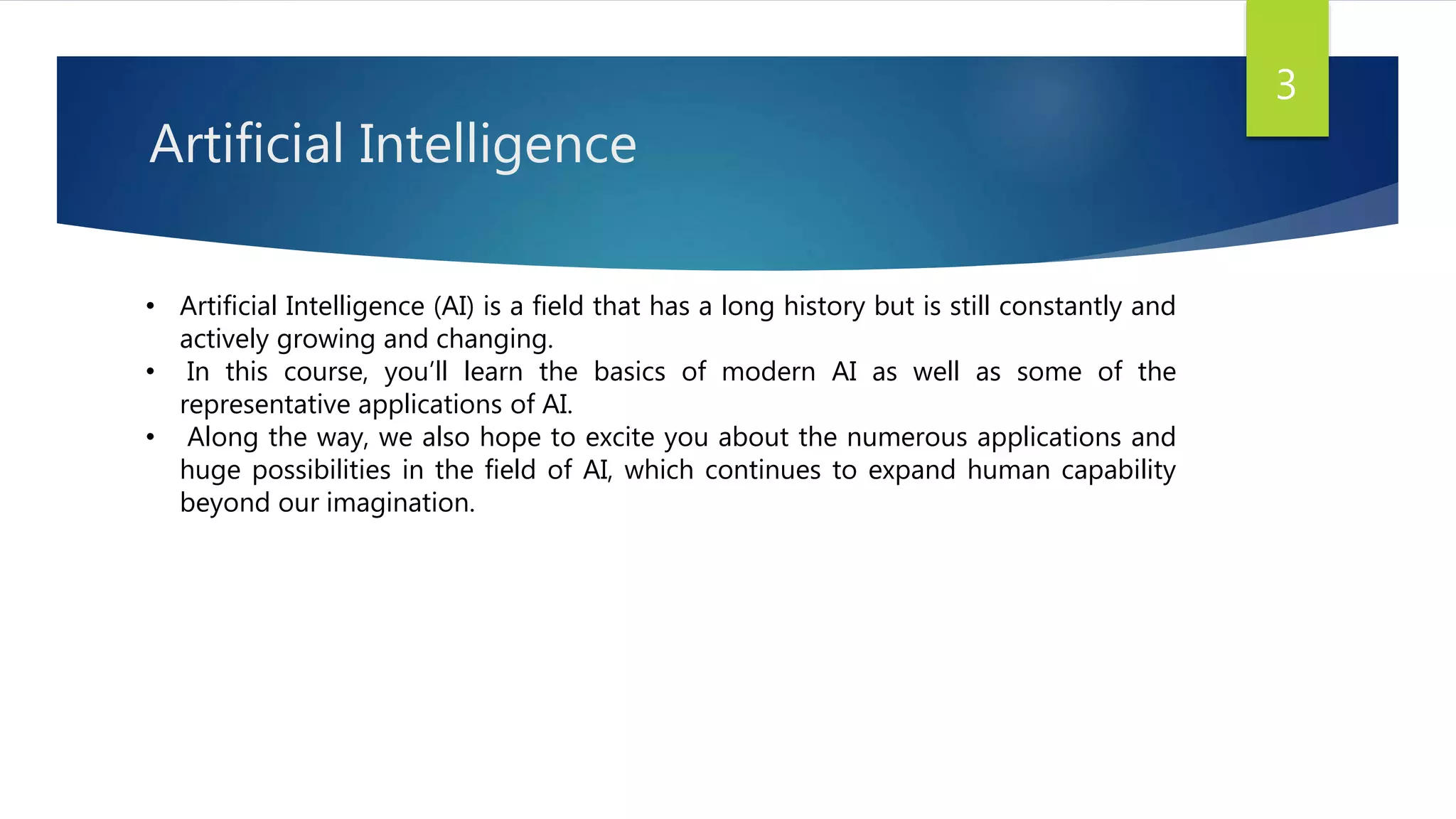 Artificial Intelligence
• Artificial Intelligence (AI) is a field that has a long history but is still constantly and
actively growing and changing.
• In this course, you’ll learn the basics of modern AI as well as some of the
representative applications of AI.
• Along the way, we also hope to excite you about the numerous applications and
huge possibilities in the field of AI, which continues to expand human capability
beyond our imagination.
3
 