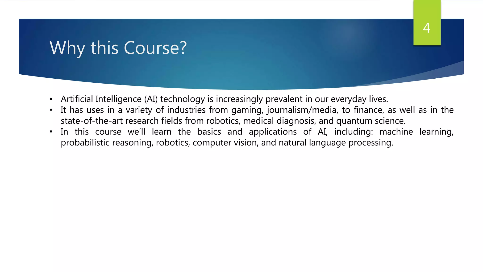 Why this Course?
• Artificial Intelligence (AI) technology is increasingly prevalent in our everyday lives.
• It has uses in a variety of industries from gaming, journalism/media, to finance, as well as in the
state-of-the-art research fields from robotics, medical diagnosis, and quantum science.
• In this course we’ll learn the basics and applications of AI, including: machine learning,
probabilistic reasoning, robotics, computer vision, and natural language processing.
4
 