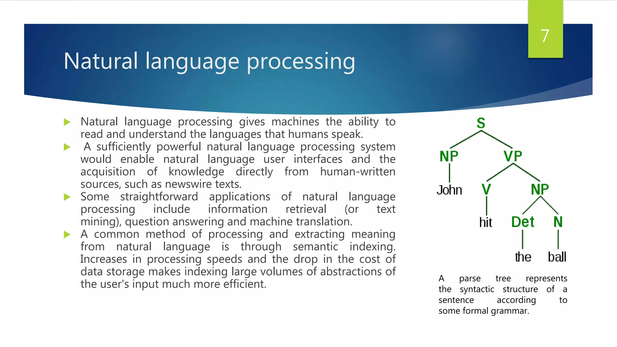 Natural language processing
 Natural language processing gives machines the ability to
read and understand the languages that humans speak.
 A sufficiently powerful natural language processing system
would enable natural language user interfaces and the
acquisition of knowledge directly from human-written
sources, such as newswire texts.
 Some straightforward applications of natural language
processing include information retrieval (or text
mining), question answering and machine translation.
 A common method of processing and extracting meaning
from natural language is through semantic indexing.
Increases in processing speeds and the drop in the cost of
data storage makes indexing large volumes of abstractions of
the user's input much more efficient.
7
A parse tree represents
the syntactic structure of a
sentence according to
some formal grammar.
 