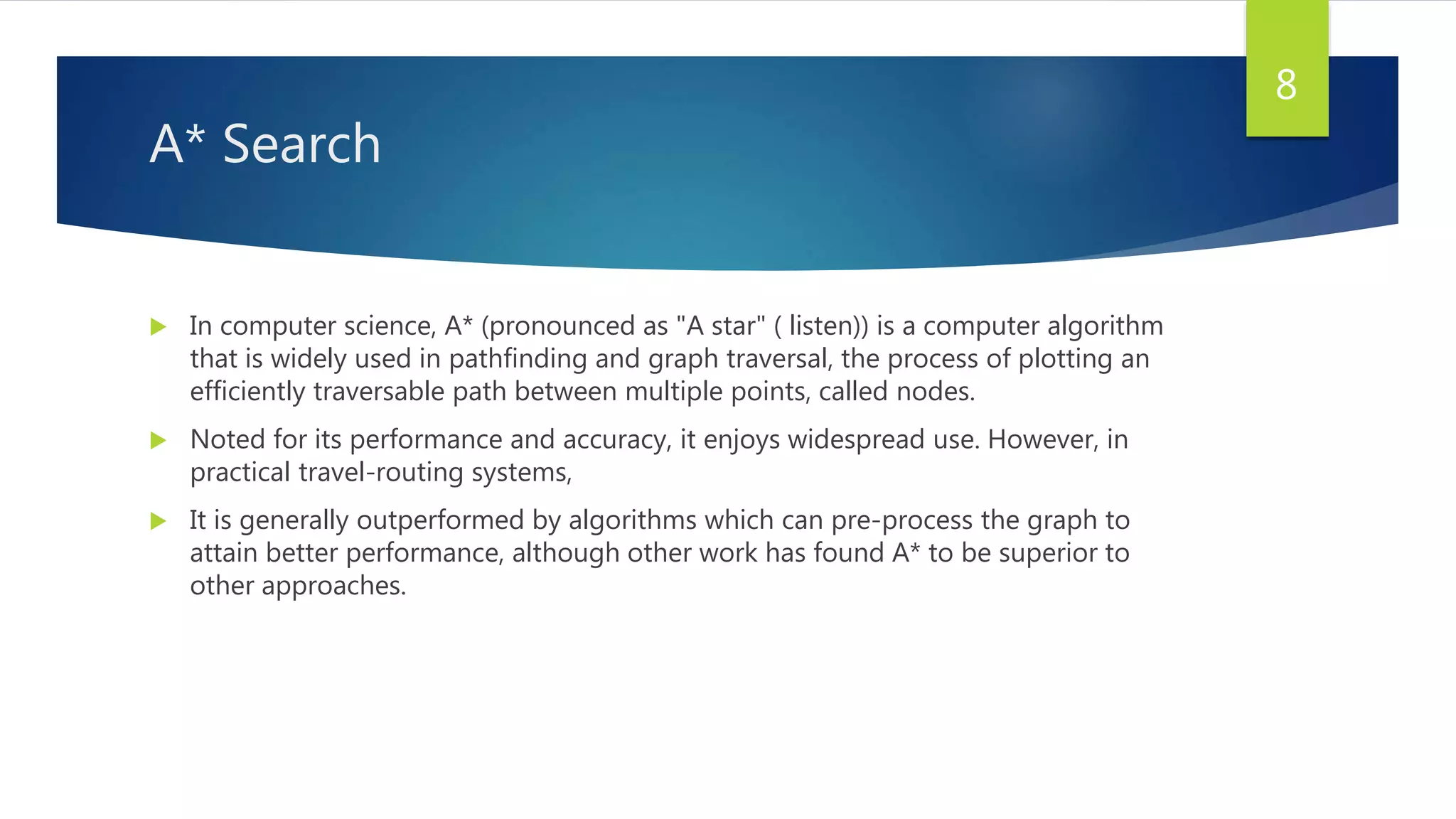 A* Search
 In computer science, A* (pronounced as "A star" ( listen)) is a computer algorithm
that is widely used in pathfinding and graph traversal, the process of plotting an
efficiently traversable path between multiple points, called nodes.
 Noted for its performance and accuracy, it enjoys widespread use. However, in
practical travel-routing systems,
 It is generally outperformed by algorithms which can pre-process the graph to
attain better performance, although other work has found A* to be superior to
other approaches.
8
 