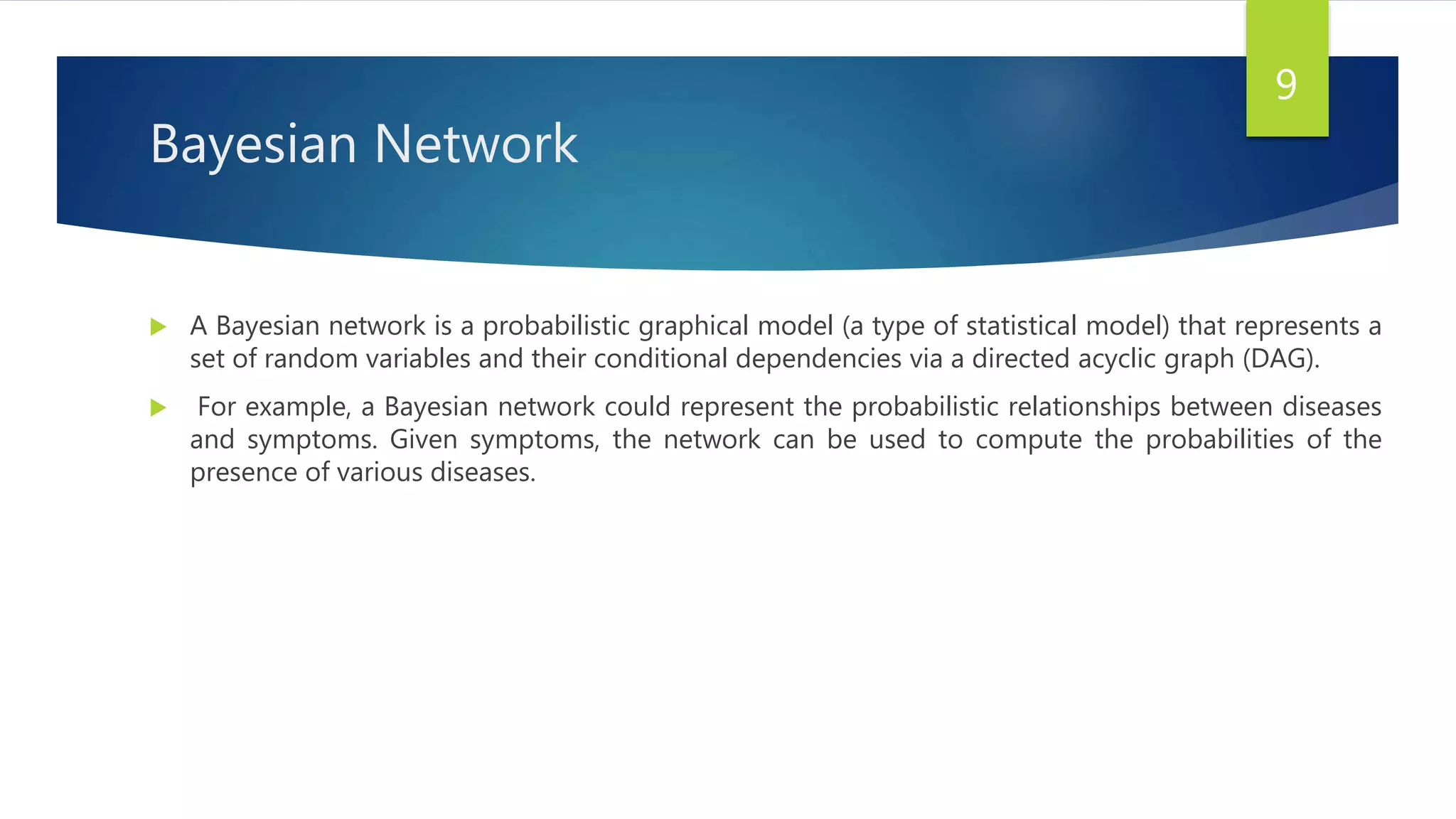Bayesian Network
 A Bayesian network is a probabilistic graphical model (a type of statistical model) that represents a
set of random variables and their conditional dependencies via a directed acyclic graph (DAG).
 For example, a Bayesian network could represent the probabilistic relationships between diseases
and symptoms. Given symptoms, the network can be used to compute the probabilities of the
presence of various diseases.
9
 