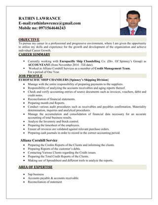 RATHIN LAWRANCE
E-mail:rathinlawrence@gmail.com
Mobile no: 0971564646243
OBJECTIVE
To pursue my career in a professional and progressive environment, where I am given the opportunity
to utilize my skills and experience for the growth and development of the organization and achieve
individual Career Growth.
CAREER SUMMARY
 Currently working with Europacific Ship Chandelling Co. (Div. Of Spinney’s Group) as
ACCOUNTANT.(from November 2014 –Till date).
 Worked in Allianz Cornhill Services as a member of Credit Management Team.
For a period of One Year.
JOB PROFILE
EUROPACIFIC SHIP CHANDLERS [Spinney’s Shipping Division]
 Manage with the entire responsibility of preparing payments to the suppliers.
 Responsibility of analyzing the accounts receivables and aging reports thereof.
 Check and verify accounting entries of source documents such as invoices, vouchers, debit and
credit notes.
 Reconciliation of financial statements.
 Preparing month end Reports.
 Conduct various audit procedures such as receivables and payables confirmation, Materiality
determination, inquiries and analytical procedures.
 Manage the accumulation and consolidation of financial data necessary for an accurate
accounting of total business results.
 Analyze the Inventory and Stock control.
 Preparing the timesheet of the employees.
 Ensure all invoices are validated against relevant purchase orders.
 Preparing cash journals in order to record in the correct accounting period.
Allianz Cornhill Service
 Preparing the Credits Reports of the Clients and informing the clients.
 Preparing Reports of the customer’s debts.
 Contacting Various Clients regarding the Credit issues.
 Preparing the Total Credit Reports of the Clients.
 Making use of Spreadsheet and different tools to analyze the reports.
AREA OF EXPERTISE
 Sap business
 Accounts payable & accounts receivable.
 Reconciliation of statement
 