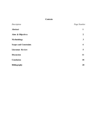 Contents
Description Page Number
Abstract 1
Aims & Objectives 2
Methodology 3
Scopes and Constraints 4
Literature Review 5
Discussion 11
Conclusion 18
Bibliography 20
 