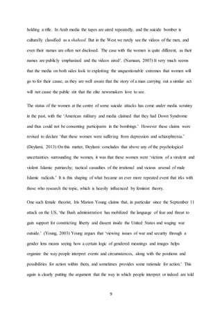 9
holding a rifle. In Arab media the tapes are aired repeatedly, and the suicide bomber is
culturally classified as a shaheed. But in the West we rarely see the videos of the men, and
even their names are often not disclosed. The case with the women is quite different, as their
names are publicly emphasized and the videos aired’. (Namaan, 2007) It very much seems
that the media on both sides look to exploiting the unquestionable extremes that women will
go to for their cause, as they are well aware that the story of a man carrying out a similar act
will not cause the public stir that the elite newsmakers love to see.
The status of the women at the centre of some suicide attacks has come under media scrutiny
in the past, with the ‘American military and media claimed that they had Down Syndrome
and thus could not be consenting participants in the bombings.’ However these claims were
revised to declare ‘that these women were suffering from depression and schizophrenia.’
(Deylami, 2013) On this matter, Deylami concludes that above any of the psychological
uncertainties surrounding the women, it was that these women were ‘victims of a virulent and
violent Islamic patriarchy; tactical casualties of the irrational and vicious arsenal of male
Islamic radicals.’ It is this shaping of what became an ever more repeated event that irks with
those who research the topic, which is heavily influenced by feminist theory.
One such female theorist, Iris Marion Young claims that, in particular since the September 11
attack on the US, ‘the Bush administration has mobilized the language of fear and threat to
gain support for constricting liberty and dissent inside the United States and waging war
outside.’ (Young, 2003) Young argues that ‘viewing issues of war and security through a
gender lens means seeing how a certain logic of gendered meanings and images helps
organize the way people interpret events and circumstances, along with the positions and
possibilities for action within them, and sometimes provides some rationale for action.’ This
again is clearly putting the argument that the way in which people interpret or indeed are told
 