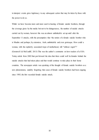 10
to interpret events gives legitimacy to any subsequent action that may be taken by those with
the power to do so.
Whilst we have become more and more used to hearing of female suicide bombers, through
the coverage given by the media but not to be disingenuous, the number of suicide attacks
carried out by women, however this was an almost unthinkable act up until after the
September 11 attacks, with the presumption that ‘the notion of a female suicide bomber who
is Muslim and perhaps, by extension, Arab, unthinkable and even grotesque. How could a
woman, with the explicitly associated trope of motherhood, kill “without regret”?’
(Gronnvoll & McCauliff, 2013) This was the author’s comments on how readers of a USA
Today article from 2002 that put forward the idea that there could well be females behind the
suicide attacks that had taken place and that would continue to take place in their home
countries. The newspaper article was speaking of the thought of female suicide bombers as a
new phenomenon, suitably forgetting that cases of female suicide bombers had been ongoing
since 1985, the first recorded female suicide attack.
 