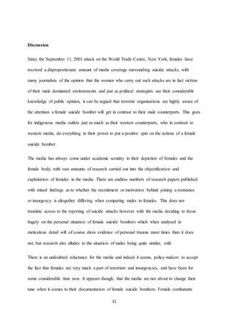 11
Discussion
Since the September 11, 2001 attack on the World Trade Centre, New York, females have
received a disproportionate amount of media coverage surrounding suicide attacks, with
many journalists of the opinion that the women who carry out such attacks are in fact victims
of their male dominated environments and just as political strategists use their considerable
knowledge of public opinion, it can be argued that terrorist organisations are highly aware of
the attention a female suicide bomber will get in contrast to their male counterparts. This goes
for indigenous media outlets just as much as their western counterparts, who in contrast to
western media, do everything in their power to put a positive spin on the actions of a female
suicide bomber.
The media has always come under academic scrutiny in their depiction of females and the
female body, with vast amounts of research carried out into the objectification and
exploitation of females in the media. There are endless numbers of research papers published
with mixed findings as to whether the recruitment or motivation behind joining a resistance
or insurgency is altogether differing when comparing males to females. This does not
translate across to the reporting of suicide attacks however with the media deciding to focus
hugely on the personal situation of female suicide bombers which when analysed in
meticulous detail will of course show evidence of personal trauma more times than it does
not, but research also alludes to the situation of males being quite similar, with
There is an undoubted reluctance for the media and indeed it seems, policy-makers to accept
the fact that females are very much a part of terrorism and insurgencies, and have been for
some considerable time now. It appears though, that the media are not about to change their
tune when it comes to their documentation of female suicide bombers. Female combatants
 