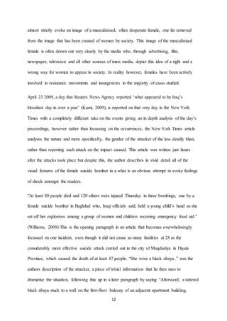 12
almost strictly evoke an image of a masculinised, often desperate female, one far removed
from the image that has been created of women by society. This image of the masculinised
female is often drawn out very clearly by the media who, through advertising, film,
newspaper, television and all other sources of mass media, depict this idea of a right and a
wrong way for women to appear in society. In reality however, females have been actively
involved in resistance movements and insurgencies in the majority of cases studied.
April 23 2009, a day that Reuters News Agency reported ‘what appeared to be Iraq’s
bloodiest day in over a year’ (Kami, 2009), is reported on that very day in the New York
Times with a completely different take on the events giving an in depth analysis of the day’s
proceedings, however rather than focussing on the occurrences, the New York Times article
analyses the nature and more specifically, the gender of the attacker of the less deadly blast,
rather than reporting each attack on the impact caused. This article was written just hours
after the attacks took place but despite this, the author describes in vivid detail all of the
visual features of the female suicide bomber in a what is an obvious attempt to evoke feelings
of shock amongst the readers.
“At least 80 people died and 120 others were injured Thursday in three bombings, one by a
female suicide bomber in Baghdad who, Iraqi officials said, held a young child’s hand as she
set off her explosives among a group of women and children receiving emergency food aid.”
(Williams, 2009) This is the opening paragraph in an article that becomes overwhelmingly
focussed on one incident, even though it did not cause as many fatalities at 28 as the
considerably more effective suicide attack carried out in the city of Muqdadiya in Diyala
Province, which caused the death of at least 47 people. “She wore a black abaya..” was the
authors description of the attacker, a piece of trivial information that he then uses to
dramatise the situation, following this up in a later paragraph by saying “Afterward, a tattered
black abaya stuck to a wall on the first-floor balcony of an adjacent apartment building,
 