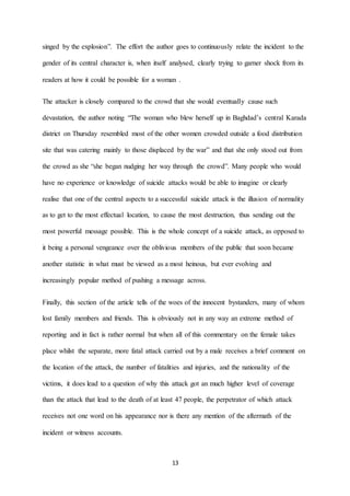 13
singed by the explosion”. The effort the author goes to continuously relate the incident to the
gender of its central character is, when itself analysed, clearly trying to garner shock from its
readers at how it could be possible for a woman .
The attacker is closely compared to the crowd that she would eventually cause such
devastation, the author noting “The woman who blew herself up in Baghdad’s central Karada
district on Thursday resembled most of the other women crowded outside a food distribution
site that was catering mainly to those displaced by the war” and that she only stood out from
the crowd as she “she began nudging her way through the crowd”. Many people who would
have no experience or knowledge of suicide attacks would be able to imagine or clearly
realise that one of the central aspects to a successful suicide attack is the illusion of normality
as to get to the most effectual location, to cause the most destruction, thus sending out the
most powerful message possible. This is the whole concept of a suicide attack, as opposed to
it being a personal vengeance over the oblivious members of the public that soon became
another statistic in what must be viewed as a most heinous, but ever evolving and
increasingly popular method of pushing a message across.
Finally, this section of the article tells of the woes of the innocent bystanders, many of whom
lost family members and friends. This is obviously not in any way an extreme method of
reporting and in fact is rather normal but when all of this commentary on the female takes
place whilst the separate, more fatal attack carried out by a male receives a brief comment on
the location of the attack, the number of fatalities and injuries, and the nationality of the
victims, it does lead to a question of why this attack got an much higher level of coverage
than the attack that lead to the death of at least 47 people, the perpetrator of which attack
receives not one word on his appearance nor is there any mention of the aftermath of the
incident or witness accounts.
 