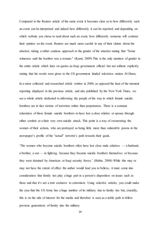 14
Compared to the Reuters article of the same event it becomes clear as to how differently such
an event can be interpreted and indeed how differently it can be reported, and depending on
which website you chose to read about such an event, how differently someone will contruct
their opinion on the event. Reuters are much more careful in any of their claims about the
attacker, taking a rather cautious approach to the gender of the attacker stating that “Some
witnesses said the bomber was a woman.” (Kami, 2009) This is the only mention of gender in
the entire article which later on quotes an Iraqi government official but not without explicitly
stating that his words were given to the US government funded television station Al-Hurra.
In a more collected and researched article written in 2008, as opposed the heat of the moment
reporting displayed in the previous article, and also published by the New York Times, we
see a whole article dedicated to informing the people of the way in which female suicide
bombers are in fact victims of terrorism rather than perpetrators. There is a constant
reiteration of these female suicide bombers to have lost a close relative or spouse through
either combat or a their very own suicide attack. This point is a way of exonerating the
women of their actions, who are portrayed as being little more than vulnerable pawns in the
newspaper’s profile of the “actual” terrorist’s path towards their goals.
‘The women who become suicide bombers often have lost close male relatives — a husband,
a brother, a son — in fighting, because they became suicide bombers themselves or because
they were detained by American or Iraqi security forces.’ (Rubin, 2008) While this may or
may not have the extent of effect the author would lead you to believe, it must come into
consideration that family ties play a huge part in a person’s disposition on issues such as
these and that it’s not a trait exclusive to extremism. Using selective articles, you could make
the case that the US Army has a huge number of its military due to family ties but, crucially,
this is on the side of interest for the media and therefore is seen as a noble path to follow
previous generations of family into the military.
 