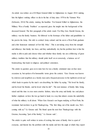 15
An article was written on a US Major General killed in Afghanistan in August 2014 making
him the highest ranking officer to die in the line of duty since 1970 in the Vietnam War.
(Schwartz, 2014) The article, running the headline ‘For General Killed in Afghanistan, the
Military Was a Family Tradition’ as expected, gives the insight into the background of the
deceased General. The first paragraph of the article reads ‘For Maj. Gen. Harold Greene, the
military was the family business. He followed in the footsteps of his father and grandfather to
his post in the Army. His wife is a retired Army colonel and his son is a West Point graduate
and a first lieutenant stationed at Fort Sill, Okla.’. This is not taking away from the strength
and influence that family ties have, and they undoubtedly do, but the problem here is that the
media is able to pick and choose when and whether these family ties are a following of great
military tradition that the military should pride itself on or conversely, a heinous act of
brainwashing that leads to religious and political extremism.
The article in question goes on to state how he was a family orientated man on four more
occasions in, but spoken of in honourable terms given the context. ‘Gen. Greene was known
by relatives and neighbors as a family man and a frequent presence in the tightknit cul-de-sac’
which leads to quotes by the man’s son describing his father by saying ‘“He loved his family,
and he loved his friends, and he loved what he did”’. The next instance of family links being
raised and this time in even more emotive fashion, takes the army and family ties and places
further emphasis on how the two go hand in hand, in a way that almost creates the underbelly
of what the military is all about. ‘When Gen. Greene's son began studying at West Point, his
roommate had nowhere to go for Thanksgiving. "The first thing out of his mouth was, 'He's
coming with us,'" Lt. Greene said. The friend spent the next four Thanksgivings with the
Greenes, becoming "part of the family," Lt. Greene said.’.
The article is quite well written in terms of evoking that sense of family that is a part of
everyone, and therein lies the problem with the media and how the angle at which they report
 