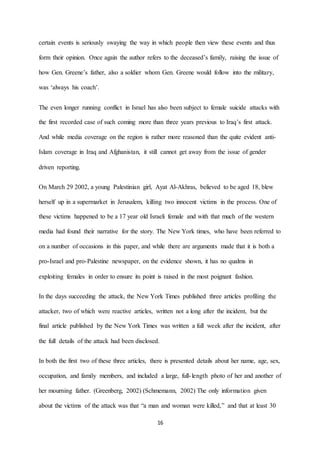 16
certain events is seriously swaying the way in which people then view these events and thus
form their opinion. Once again the author refers to the deceased’s family, raising the issue of
how Gen. Greene’s father, also a soldier whom Gen. Greene would follow into the military,
was ‘always his coach’.
The even longer running conflict in Israel has also been subject to female suicide attacks with
the first recorded case of such coming more than three years previous to Iraq’s first attack.
And while media coverage on the region is rather more reasoned than the quite evident anti-
Islam coverage in Iraq and Afghanistan, it still cannot get away from the issue of gender
driven reporting.
On March 29 2002, a young Palestinian girl, Ayat Al-Akhras, believed to be aged 18, blew
herself up in a supermarket in Jerusalem, killing two innocent victims in the process. One of
these victims happened to be a 17 year old Israeli female and with that much of the western
media had found their narrative for the story. The New York times, who have been referred to
on a number of occasions in this paper, and while there are arguments made that it is both a
pro-Israel and pro-Palestine newspaper, on the evidence shown, it has no qualms in
exploiting females in order to ensure its point is raised in the most poignant fashion.
In the days succeeding the attack, the New York Times published three articles profiling the
attacker, two of which were reactive articles, written not a long after the incident, but the
final article published by the New York Times was written a full week after the incident, after
the full details of the attack had been disclosed.
In both the first two of these three articles, there is presented details about her name, age, sex,
occupation, and family members, and included a large, full-length photo of her and another of
her mourning father. (Greenberg, 2002) (Schmemann, 2002) The only information given
about the victims of the attack was that “a man and woman were killed,” and that at least 30
 