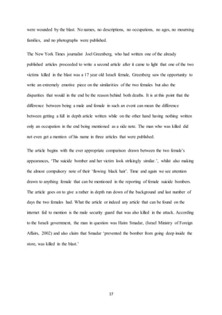 17
were wounded by the blast. No names, no descriptions, no occupations, no ages, no mourning
families, and no photographs were published.
The New York Times journalist Joel Greenberg, who had written one of the already
published articles proceeded to write a second article after it came to light that one of the two
victims killed in the blast was a 17 year old Israeli female, Greenberg saw the opportunity to
write an extremely emotive piece on the similarities of the two females but also the
disparities that would in the end be the reason behind both deaths. It is at this point that the
difference between being a male and female in such an event can mean the difference
between getting a full in depth article written while on the other hand having nothing written
only an occupation in the end being mentioned as a side note. The man who was killed did
not even get a mention of his name in three articles that were published.
The article begins with the ever appropriate comparison drawn between the two female’s
appearances, ‘The suicide bomber and her victim look strikingly similar.’, whilst also making
the almost compulsory note of their ‘flowing black hair’. Time and again we see attention
drawn to anything female that can be mentioned in the reporting of female suicide bombers.
The article goes on to give a rather in depth run down of the background and last number of
days the two females had. What the article or indeed any article that can be found on the
internet fail to mention is the male security guard that was also killed in the attack. According
to the Israeli government, the man in question was Haim Smadar, (Israel Ministry of Foreign
Affairs, 2002) and also claim that Smadar ‘prevented the bomber from going deep inside the
store, was killed in the blast.’
 