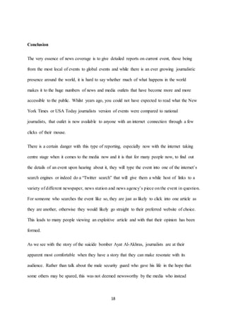 18
Conclusion
The very essence of news coverage is to give detailed reports on current event, those being
from the most local of events to global events and while there is an ever growing journalistic
presence around the world, it is hard to say whether much of what happens in the world
makes it to the huge numbers of news and media outlets that have become more and more
accessible to the public. Whilst years ago, you could not have expected to read what the New
York Times or USA Today journalists version of events were compared to national
journalists, that outlet is now available to anyone with an internet connection through a few
clicks of their mouse.
There is a certain danger with this type of reporting, especially now with the internet taking
centre stage when it comes to the media now and it is that for many people now, to find out
the details of an event upon hearing about it, they will type the event into one of the internet’s
search engines or indeed do a “Twitter search” that will give them a while host of links to a
variety of different newspaper, news station and news agency’s piece on the event in question.
For someone who searches the event like so, they are just as likely to click into one article as
they are another, otherwise they would likely go straight to their preferred website of choice.
This leads to many people viewing an exploitive article and with that their opinion has been
formed.
As we see with the story of the suicide bomber Ayat Al-Akhras, journalists are at their
apparent most comfortable when they have a story that they can make resonate with its
audience. Rather than talk about the male security guard who gave his life in the hope that
some others may be spared, this was not deemed newsworthy by the media who instead
 